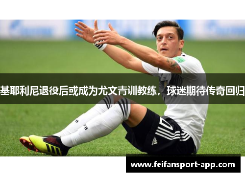 基耶利尼退役后或成为尤文青训教练，球迷期待传奇回归